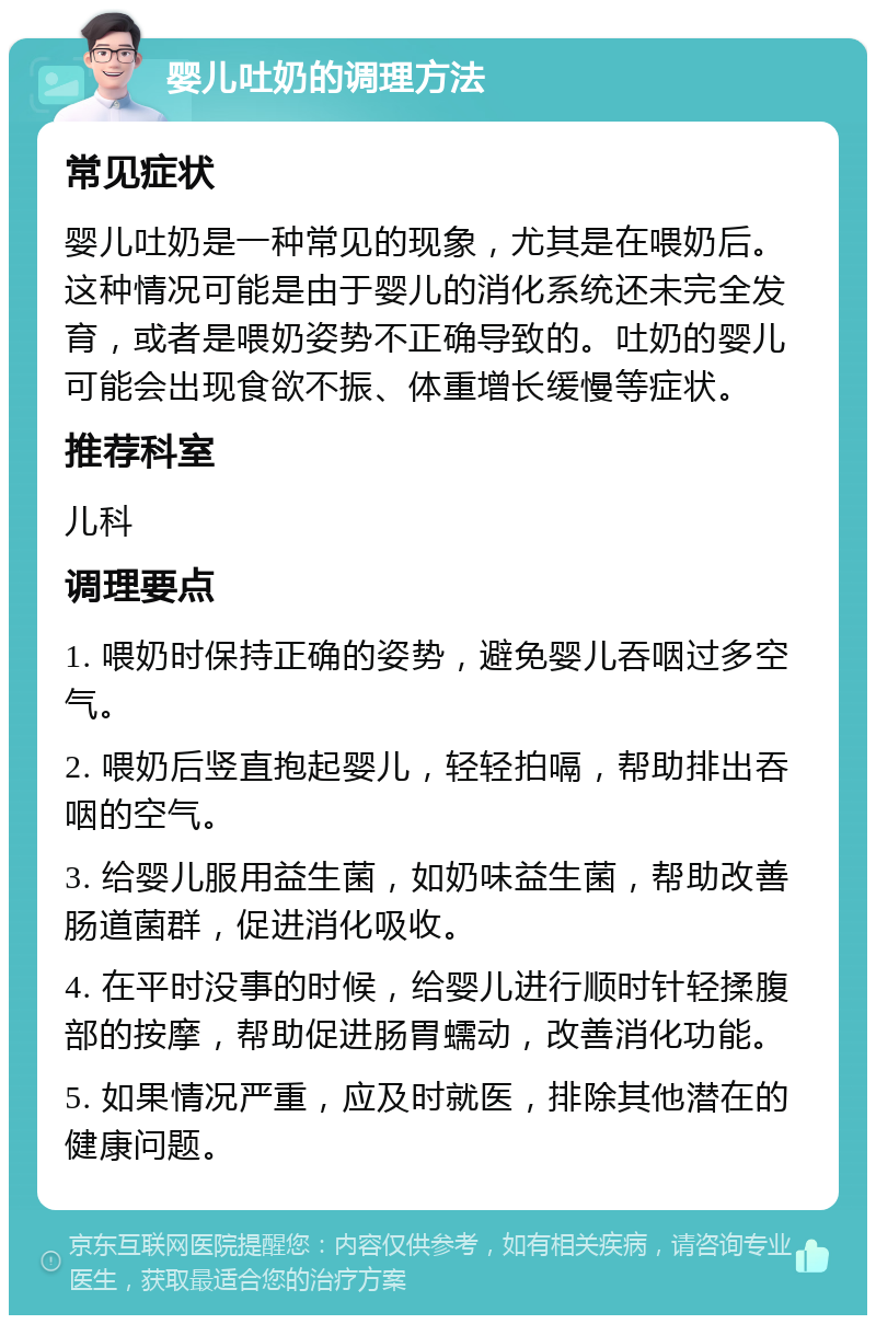 婴儿吐奶的调理方法 常见症状 婴儿吐奶是一种常见的现象，尤其是在喂奶后。这种情况可能是由于婴儿的消化系统还未完全发育，或者是喂奶姿势不正确导致的。吐奶的婴儿可能会出现食欲不振、体重增长缓慢等症状。 推荐科室 儿科 调理要点 1. 喂奶时保持正确的姿势，避免婴儿吞咽过多空气。 2. 喂奶后竖直抱起婴儿，轻轻拍嗝，帮助排出吞咽的空气。 3. 给婴儿服用益生菌，如奶味益生菌，帮助改善肠道菌群，促进消化吸收。 4. 在平时没事的时候，给婴儿进行顺时针轻揉腹部的按摩，帮助促进肠胃蠕动，改善消化功能。 5. 如果情况严重，应及时就医，排除其他潜在的健康问题。