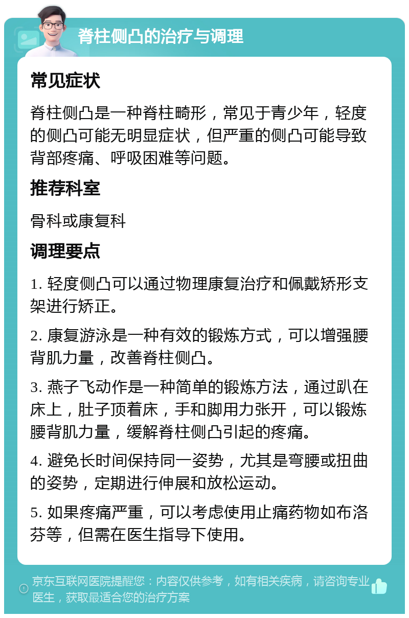 脊柱侧凸的治疗与调理 常见症状 脊柱侧凸是一种脊柱畸形，常见于青少年，轻度的侧凸可能无明显症状，但严重的侧凸可能导致背部疼痛、呼吸困难等问题。 推荐科室 骨科或康复科 调理要点 1. 轻度侧凸可以通过物理康复治疗和佩戴矫形支架进行矫正。 2. 康复游泳是一种有效的锻炼方式，可以增强腰背肌力量，改善脊柱侧凸。 3. 燕子飞动作是一种简单的锻炼方法，通过趴在床上，肚子顶着床，手和脚用力张开，可以锻炼腰背肌力量，缓解脊柱侧凸引起的疼痛。 4. 避免长时间保持同一姿势，尤其是弯腰或扭曲的姿势，定期进行伸展和放松运动。 5. 如果疼痛严重，可以考虑使用止痛药物如布洛芬等，但需在医生指导下使用。