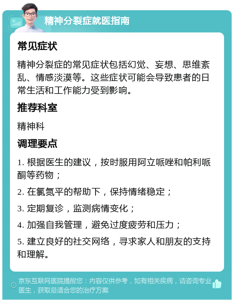 精神分裂症就医指南 常见症状 精神分裂症的常见症状包括幻觉、妄想、思维紊乱、情感淡漠等。这些症状可能会导致患者的日常生活和工作能力受到影响。 推荐科室 精神科 调理要点 1. 根据医生的建议，按时服用阿立哌唑和帕利哌酮等药物； 2. 在氯氮平的帮助下，保持情绪稳定； 3. 定期复诊，监测病情变化； 4. 加强自我管理，避免过度疲劳和压力； 5. 建立良好的社交网络，寻求家人和朋友的支持和理解。