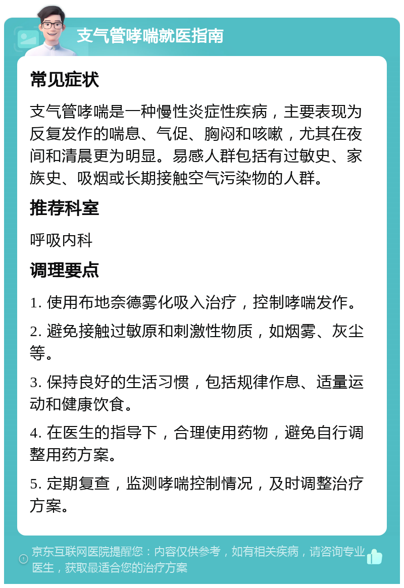 支气管哮喘就医指南 常见症状 支气管哮喘是一种慢性炎症性疾病，主要表现为反复发作的喘息、气促、胸闷和咳嗽，尤其在夜间和清晨更为明显。易感人群包括有过敏史、家族史、吸烟或长期接触空气污染物的人群。 推荐科室 呼吸内科 调理要点 1. 使用布地奈德雾化吸入治疗，控制哮喘发作。 2. 避免接触过敏原和刺激性物质，如烟雾、灰尘等。 3. 保持良好的生活习惯，包括规律作息、适量运动和健康饮食。 4. 在医生的指导下，合理使用药物，避免自行调整用药方案。 5. 定期复查，监测哮喘控制情况，及时调整治疗方案。