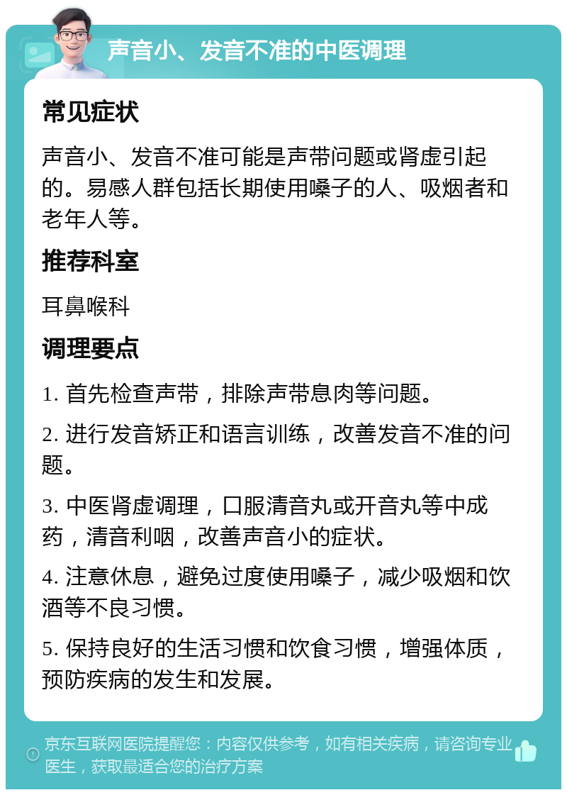 声音小、发音不准的中医调理 常见症状 声音小、发音不准可能是声带问题或肾虚引起的。易感人群包括长期使用嗓子的人、吸烟者和老年人等。 推荐科室 耳鼻喉科 调理要点 1. 首先检查声带，排除声带息肉等问题。 2. 进行发音矫正和语言训练，改善发音不准的问题。 3. 中医肾虚调理，口服清音丸或开音丸等中成药，清音利咽，改善声音小的症状。 4. 注意休息，避免过度使用嗓子，减少吸烟和饮酒等不良习惯。 5. 保持良好的生活习惯和饮食习惯，增强体质，预防疾病的发生和发展。