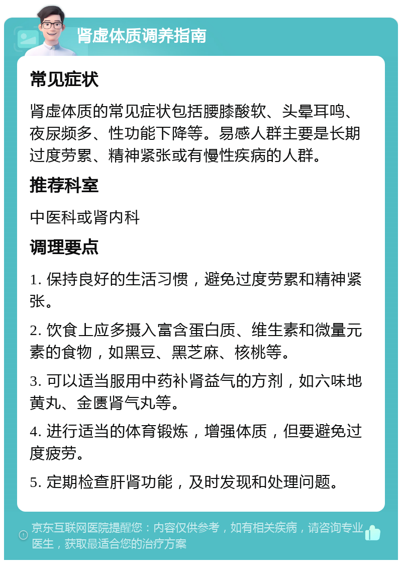 肾虚体质调养指南 常见症状 肾虚体质的常见症状包括腰膝酸软、头晕耳鸣、夜尿频多、性功能下降等。易感人群主要是长期过度劳累、精神紧张或有慢性疾病的人群。 推荐科室 中医科或肾内科 调理要点 1. 保持良好的生活习惯，避免过度劳累和精神紧张。 2. 饮食上应多摄入富含蛋白质、维生素和微量元素的食物，如黑豆、黑芝麻、核桃等。 3. 可以适当服用中药补肾益气的方剂，如六味地黄丸、金匮肾气丸等。 4. 进行适当的体育锻炼，增强体质，但要避免过度疲劳。 5. 定期检查肝肾功能，及时发现和处理问题。