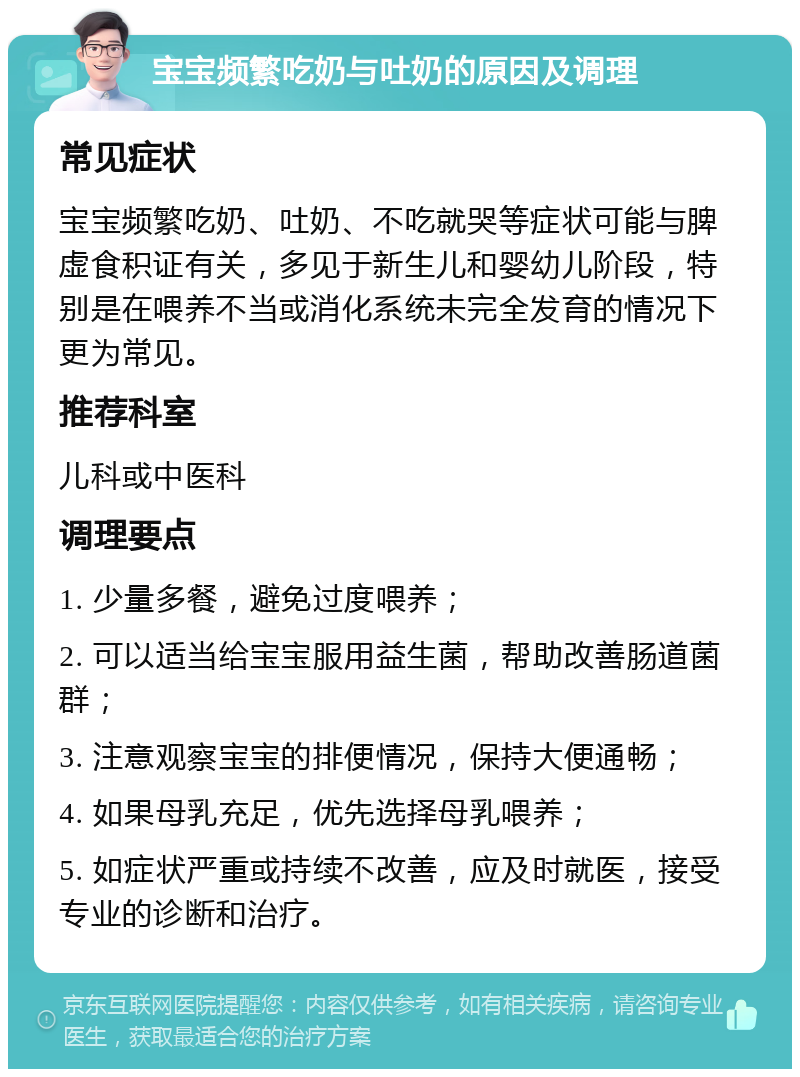 宝宝频繁吃奶与吐奶的原因及调理 常见症状 宝宝频繁吃奶、吐奶、不吃就哭等症状可能与脾虚食积证有关，多见于新生儿和婴幼儿阶段，特别是在喂养不当或消化系统未完全发育的情况下更为常见。 推荐科室 儿科或中医科 调理要点 1. 少量多餐，避免过度喂养； 2. 可以适当给宝宝服用益生菌，帮助改善肠道菌群； 3. 注意观察宝宝的排便情况，保持大便通畅； 4. 如果母乳充足，优先选择母乳喂养； 5. 如症状严重或持续不改善，应及时就医，接受专业的诊断和治疗。