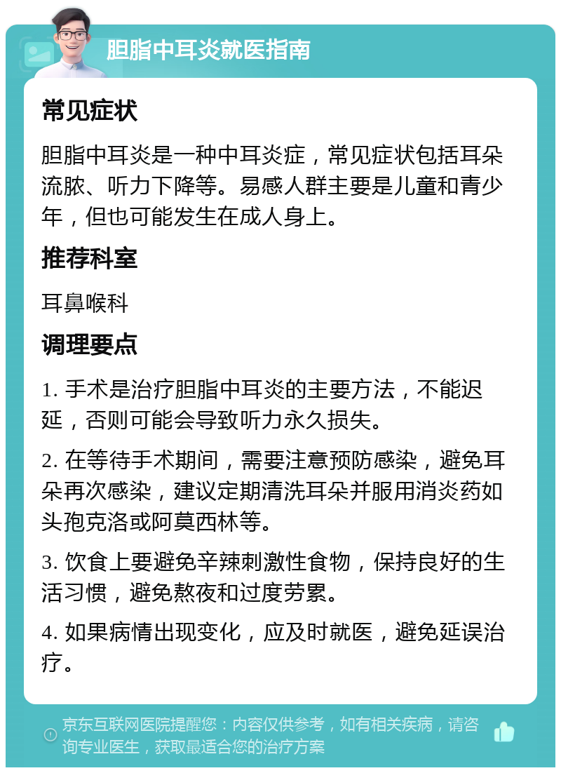 胆脂中耳炎就医指南 常见症状 胆脂中耳炎是一种中耳炎症，常见症状包括耳朵流脓、听力下降等。易感人群主要是儿童和青少年，但也可能发生在成人身上。 推荐科室 耳鼻喉科 调理要点 1. 手术是治疗胆脂中耳炎的主要方法，不能迟延，否则可能会导致听力永久损失。 2. 在等待手术期间，需要注意预防感染，避免耳朵再次感染，建议定期清洗耳朵并服用消炎药如头孢克洛或阿莫西林等。 3. 饮食上要避免辛辣刺激性食物，保持良好的生活习惯，避免熬夜和过度劳累。 4. 如果病情出现变化，应及时就医，避免延误治疗。