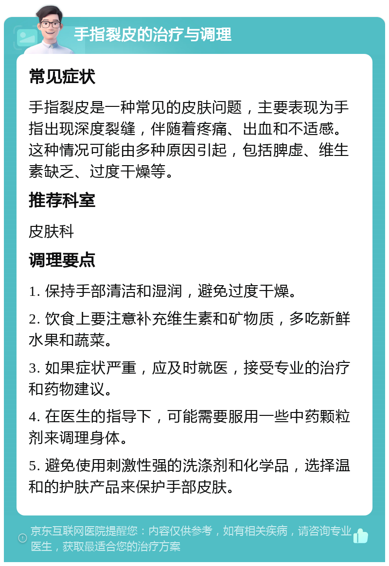 手指裂皮的治疗与调理 常见症状 手指裂皮是一种常见的皮肤问题，主要表现为手指出现深度裂缝，伴随着疼痛、出血和不适感。这种情况可能由多种原因引起，包括脾虚、维生素缺乏、过度干燥等。 推荐科室 皮肤科 调理要点 1. 保持手部清洁和湿润，避免过度干燥。 2. 饮食上要注意补充维生素和矿物质，多吃新鲜水果和蔬菜。 3. 如果症状严重，应及时就医，接受专业的治疗和药物建议。 4. 在医生的指导下，可能需要服用一些中药颗粒剂来调理身体。 5. 避免使用刺激性强的洗涤剂和化学品，选择温和的护肤产品来保护手部皮肤。