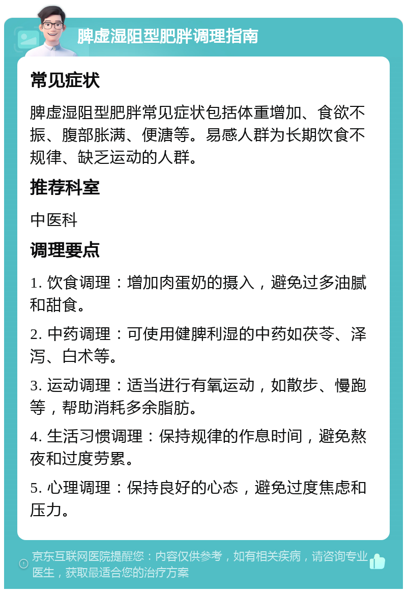 脾虚湿阻型肥胖调理指南 常见症状 脾虚湿阻型肥胖常见症状包括体重增加、食欲不振、腹部胀满、便溏等。易感人群为长期饮食不规律、缺乏运动的人群。 推荐科室 中医科 调理要点 1. 饮食调理：增加肉蛋奶的摄入，避免过多油腻和甜食。 2. 中药调理：可使用健脾利湿的中药如茯苓、泽泻、白术等。 3. 运动调理：适当进行有氧运动，如散步、慢跑等，帮助消耗多余脂肪。 4. 生活习惯调理：保持规律的作息时间，避免熬夜和过度劳累。 5. 心理调理：保持良好的心态，避免过度焦虑和压力。