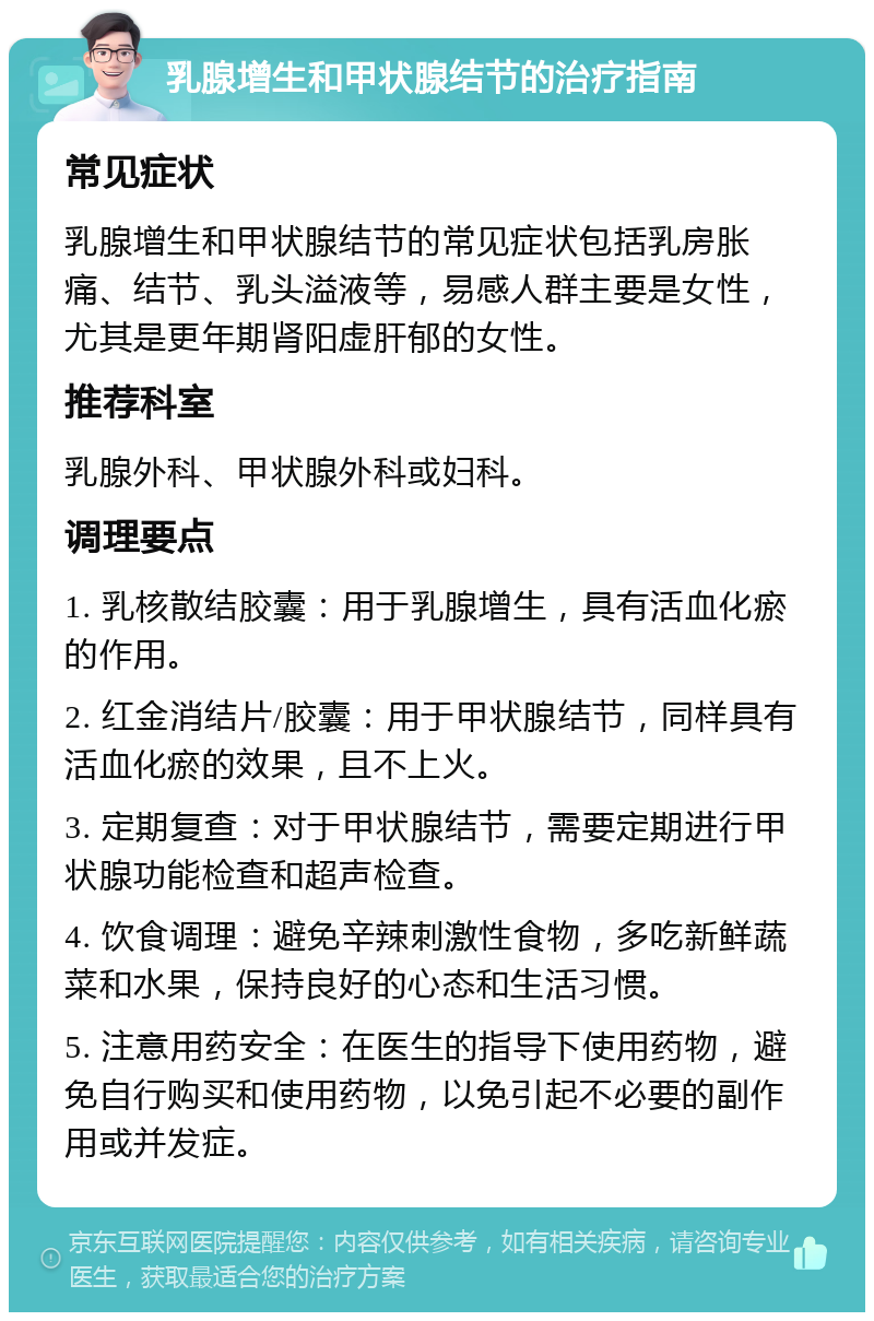 乳腺增生和甲状腺结节的治疗指南 常见症状 乳腺增生和甲状腺结节的常见症状包括乳房胀痛、结节、乳头溢液等，易感人群主要是女性，尤其是更年期肾阳虚肝郁的女性。 推荐科室 乳腺外科、甲状腺外科或妇科。 调理要点 1. 乳核散结胶囊：用于乳腺增生，具有活血化瘀的作用。 2. 红金消结片/胶囊：用于甲状腺结节，同样具有活血化瘀的效果，且不上火。 3. 定期复查：对于甲状腺结节，需要定期进行甲状腺功能检查和超声检查。 4. 饮食调理：避免辛辣刺激性食物，多吃新鲜蔬菜和水果，保持良好的心态和生活习惯。 5. 注意用药安全：在医生的指导下使用药物，避免自行购买和使用药物，以免引起不必要的副作用或并发症。