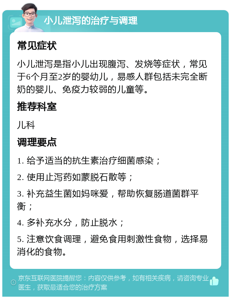 小儿泄泻的治疗与调理 常见症状 小儿泄泻是指小儿出现腹泻、发烧等症状，常见于6个月至2岁的婴幼儿，易感人群包括未完全断奶的婴儿、免疫力较弱的儿童等。 推荐科室 儿科 调理要点 1. 给予适当的抗生素治疗细菌感染； 2. 使用止泻药如蒙脱石散等； 3. 补充益生菌如妈咪爱，帮助恢复肠道菌群平衡； 4. 多补充水分，防止脱水； 5. 注意饮食调理，避免食用刺激性食物，选择易消化的食物。