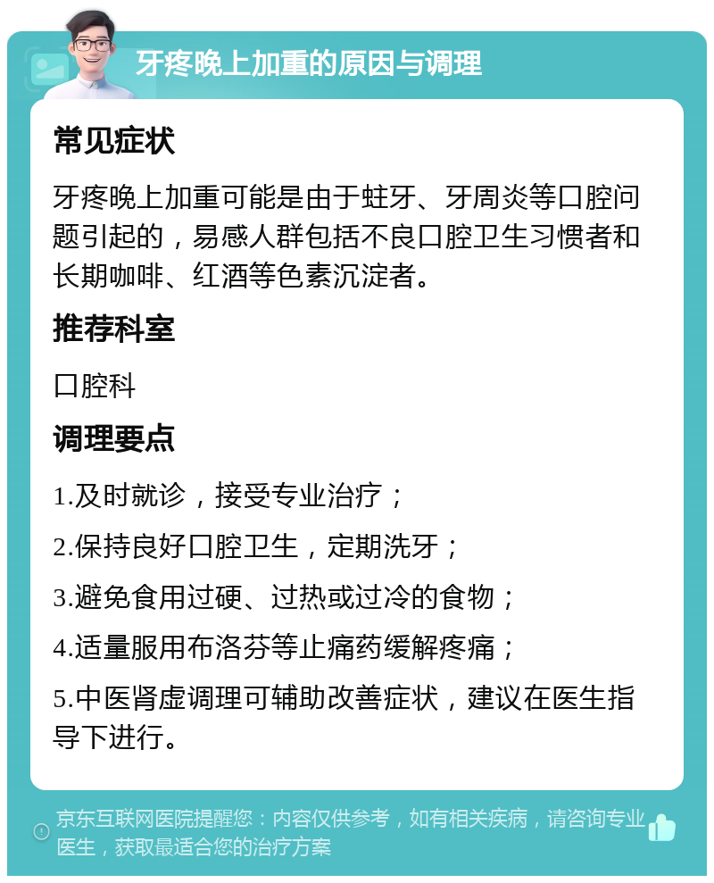 牙疼晚上加重的原因与调理 常见症状 牙疼晚上加重可能是由于蛀牙、牙周炎等口腔问题引起的，易感人群包括不良口腔卫生习惯者和长期咖啡、红酒等色素沉淀者。 推荐科室 口腔科 调理要点 1.及时就诊，接受专业治疗； 2.保持良好口腔卫生，定期洗牙； 3.避免食用过硬、过热或过冷的食物； 4.适量服用布洛芬等止痛药缓解疼痛； 5.中医肾虚调理可辅助改善症状，建议在医生指导下进行。