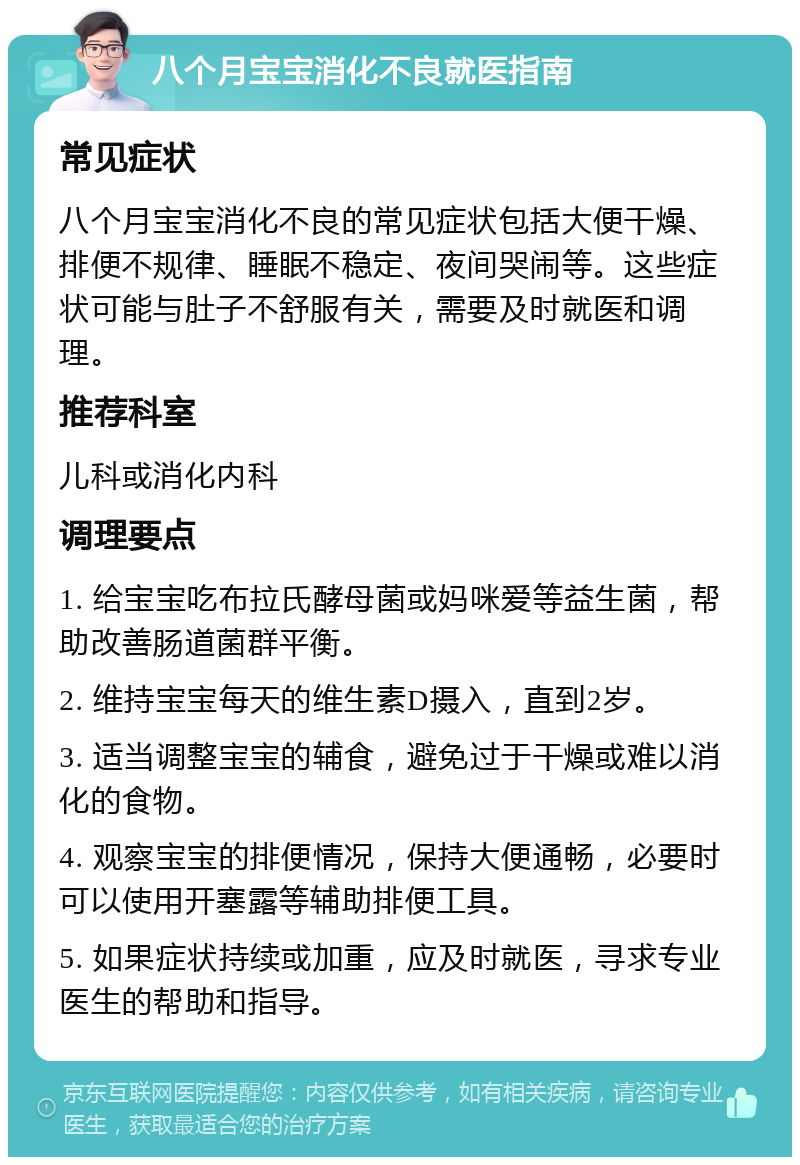 八个月宝宝消化不良就医指南 常见症状 八个月宝宝消化不良的常见症状包括大便干燥、排便不规律、睡眠不稳定、夜间哭闹等。这些症状可能与肚子不舒服有关，需要及时就医和调理。 推荐科室 儿科或消化内科 调理要点 1. 给宝宝吃布拉氏酵母菌或妈咪爱等益生菌，帮助改善肠道菌群平衡。 2. 维持宝宝每天的维生素D摄入，直到2岁。 3. 适当调整宝宝的辅食，避免过于干燥或难以消化的食物。 4. 观察宝宝的排便情况，保持大便通畅，必要时可以使用开塞露等辅助排便工具。 5. 如果症状持续或加重，应及时就医，寻求专业医生的帮助和指导。