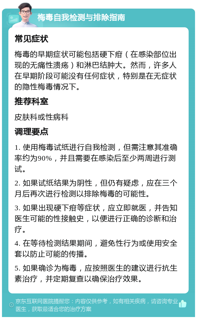 梅毒自我检测与排除指南 常见症状 梅毒的早期症状可能包括硬下疳（在感染部位出现的无痛性溃疡）和淋巴结肿大。然而，许多人在早期阶段可能没有任何症状，特别是在无症状的隐性梅毒情况下。 推荐科室 皮肤科或性病科 调理要点 1. 使用梅毒试纸进行自我检测，但需注意其准确率约为90%，并且需要在感染后至少两周进行测试。 2. 如果试纸结果为阴性，但仍有疑虑，应在三个月后再次进行检测以排除梅毒的可能性。 3. 如果出现硬下疳等症状，应立即就医，并告知医生可能的性接触史，以便进行正确的诊断和治疗。 4. 在等待检测结果期间，避免性行为或使用安全套以防止可能的传播。 5. 如果确诊为梅毒，应按照医生的建议进行抗生素治疗，并定期复查以确保治疗效果。