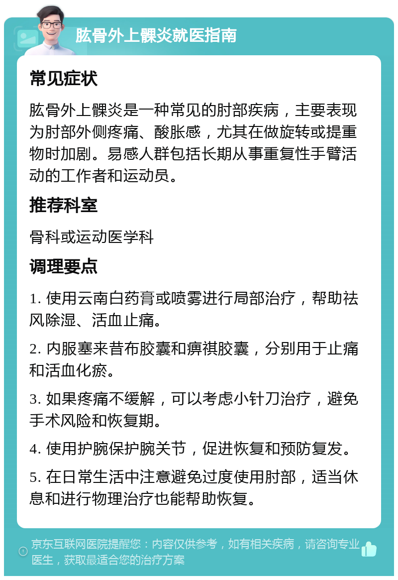 肱骨外上髁炎就医指南 常见症状 肱骨外上髁炎是一种常见的肘部疾病，主要表现为肘部外侧疼痛、酸胀感，尤其在做旋转或提重物时加剧。易感人群包括长期从事重复性手臂活动的工作者和运动员。 推荐科室 骨科或运动医学科 调理要点 1. 使用云南白药膏或喷雾进行局部治疗，帮助祛风除湿、活血止痛。 2. 内服塞来昔布胶囊和痹祺胶囊，分别用于止痛和活血化瘀。 3. 如果疼痛不缓解，可以考虑小针刀治疗，避免手术风险和恢复期。 4. 使用护腕保护腕关节，促进恢复和预防复发。 5. 在日常生活中注意避免过度使用肘部，适当休息和进行物理治疗也能帮助恢复。