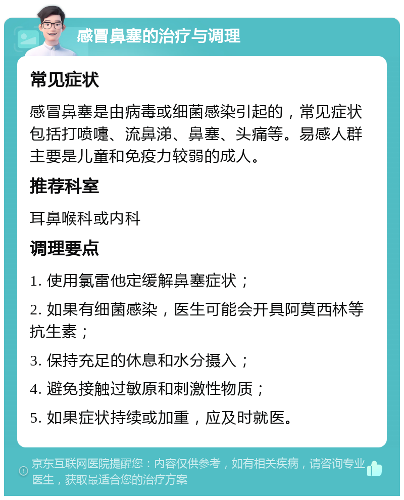 感冒鼻塞的治疗与调理 常见症状 感冒鼻塞是由病毒或细菌感染引起的，常见症状包括打喷嚏、流鼻涕、鼻塞、头痛等。易感人群主要是儿童和免疫力较弱的成人。 推荐科室 耳鼻喉科或内科 调理要点 1. 使用氯雷他定缓解鼻塞症状； 2. 如果有细菌感染，医生可能会开具阿莫西林等抗生素； 3. 保持充足的休息和水分摄入； 4. 避免接触过敏原和刺激性物质； 5. 如果症状持续或加重，应及时就医。