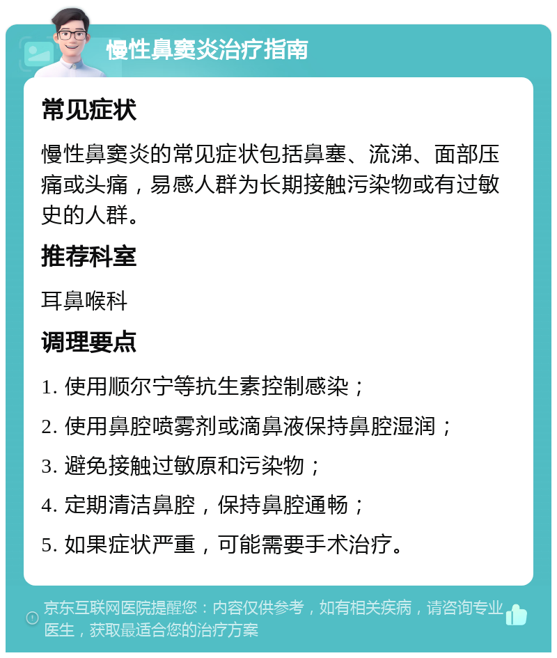 慢性鼻窦炎治疗指南 常见症状 慢性鼻窦炎的常见症状包括鼻塞、流涕、面部压痛或头痛，易感人群为长期接触污染物或有过敏史的人群。 推荐科室 耳鼻喉科 调理要点 1. 使用顺尔宁等抗生素控制感染； 2. 使用鼻腔喷雾剂或滴鼻液保持鼻腔湿润； 3. 避免接触过敏原和污染物； 4. 定期清洁鼻腔，保持鼻腔通畅； 5. 如果症状严重，可能需要手术治疗。