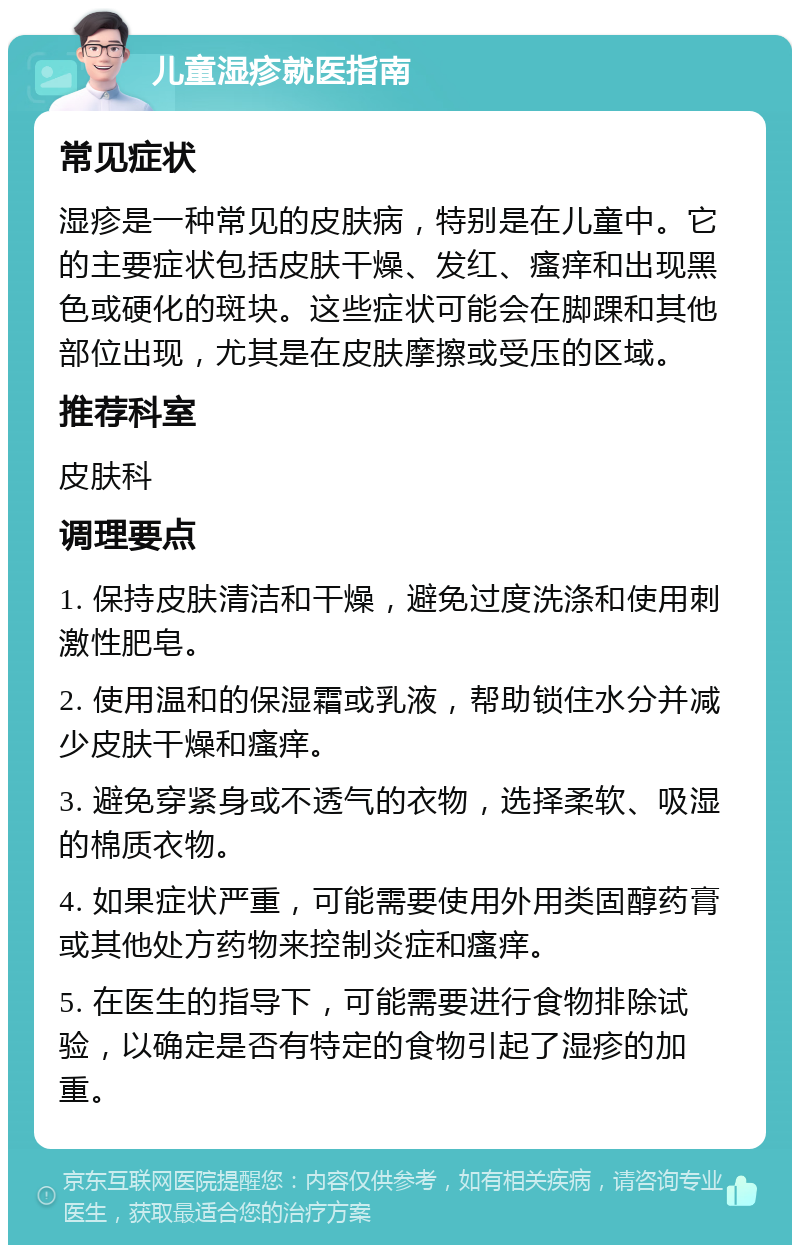 儿童湿疹就医指南 常见症状 湿疹是一种常见的皮肤病，特别是在儿童中。它的主要症状包括皮肤干燥、发红、瘙痒和出现黑色或硬化的斑块。这些症状可能会在脚踝和其他部位出现，尤其是在皮肤摩擦或受压的区域。 推荐科室 皮肤科 调理要点 1. 保持皮肤清洁和干燥，避免过度洗涤和使用刺激性肥皂。 2. 使用温和的保湿霜或乳液，帮助锁住水分并减少皮肤干燥和瘙痒。 3. 避免穿紧身或不透气的衣物，选择柔软、吸湿的棉质衣物。 4. 如果症状严重，可能需要使用外用类固醇药膏或其他处方药物来控制炎症和瘙痒。 5. 在医生的指导下，可能需要进行食物排除试验，以确定是否有特定的食物引起了湿疹的加重。