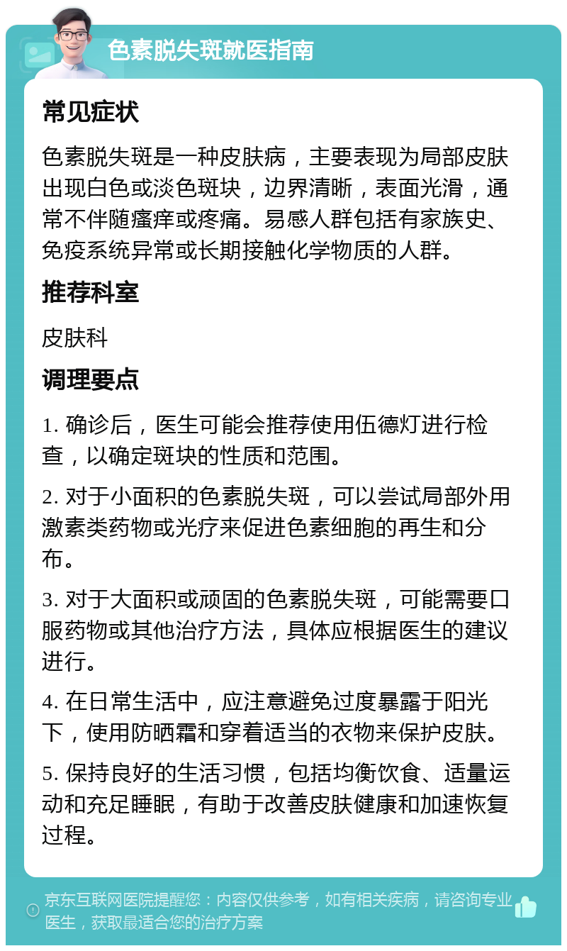 色素脱失斑就医指南 常见症状 色素脱失斑是一种皮肤病，主要表现为局部皮肤出现白色或淡色斑块，边界清晰，表面光滑，通常不伴随瘙痒或疼痛。易感人群包括有家族史、免疫系统异常或长期接触化学物质的人群。 推荐科室 皮肤科 调理要点 1. 确诊后，医生可能会推荐使用伍德灯进行检查，以确定斑块的性质和范围。 2. 对于小面积的色素脱失斑，可以尝试局部外用激素类药物或光疗来促进色素细胞的再生和分布。 3. 对于大面积或顽固的色素脱失斑，可能需要口服药物或其他治疗方法，具体应根据医生的建议进行。 4. 在日常生活中，应注意避免过度暴露于阳光下，使用防晒霜和穿着适当的衣物来保护皮肤。 5. 保持良好的生活习惯，包括均衡饮食、适量运动和充足睡眠，有助于改善皮肤健康和加速恢复过程。