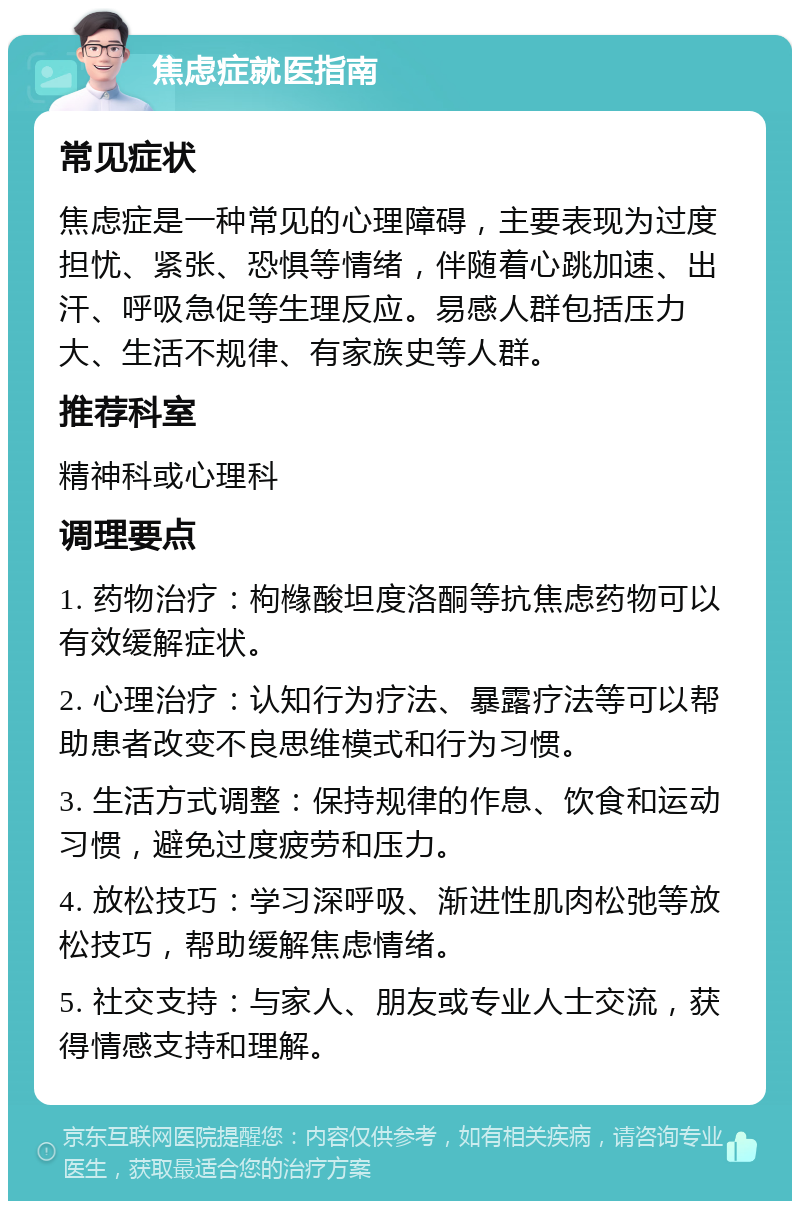 焦虑症就医指南 常见症状 焦虑症是一种常见的心理障碍，主要表现为过度担忧、紧张、恐惧等情绪，伴随着心跳加速、出汗、呼吸急促等生理反应。易感人群包括压力大、生活不规律、有家族史等人群。 推荐科室 精神科或心理科 调理要点 1. 药物治疗：枸橼酸坦度洛酮等抗焦虑药物可以有效缓解症状。 2. 心理治疗：认知行为疗法、暴露疗法等可以帮助患者改变不良思维模式和行为习惯。 3. 生活方式调整：保持规律的作息、饮食和运动习惯，避免过度疲劳和压力。 4. 放松技巧：学习深呼吸、渐进性肌肉松弛等放松技巧，帮助缓解焦虑情绪。 5. 社交支持：与家人、朋友或专业人士交流，获得情感支持和理解。