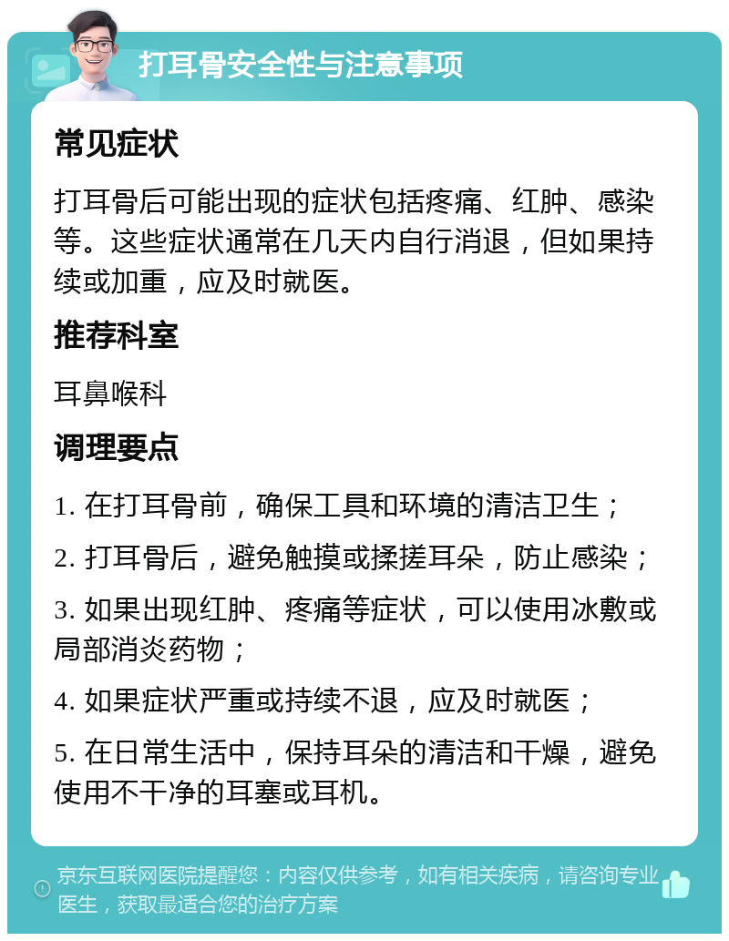 打耳骨安全性与注意事项 常见症状 打耳骨后可能出现的症状包括疼痛、红肿、感染等。这些症状通常在几天内自行消退，但如果持续或加重，应及时就医。 推荐科室 耳鼻喉科 调理要点 1. 在打耳骨前，确保工具和环境的清洁卫生； 2. 打耳骨后，避免触摸或揉搓耳朵，防止感染； 3. 如果出现红肿、疼痛等症状，可以使用冰敷或局部消炎药物； 4. 如果症状严重或持续不退，应及时就医； 5. 在日常生活中，保持耳朵的清洁和干燥，避免使用不干净的耳塞或耳机。