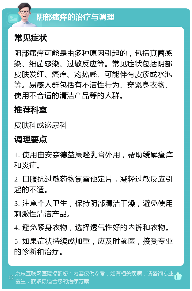 阴部瘙痒的治疗与调理 常见症状 阴部瘙痒可能是由多种原因引起的，包括真菌感染、细菌感染、过敏反应等。常见症状包括阴部皮肤发红、瘙痒、灼热感、可能伴有皮疹或水泡等。易感人群包括有不洁性行为、穿紧身衣物、使用不合适的清洁产品等的人群。 推荐科室 皮肤科或泌尿科 调理要点 1. 使用曲安奈德益康唑乳膏外用，帮助缓解瘙痒和炎症。 2. 口服抗过敏药物氯雷他定片，减轻过敏反应引起的不适。 3. 注意个人卫生，保持阴部清洁干燥，避免使用刺激性清洁产品。 4. 避免紧身衣物，选择透气性好的内裤和衣物。 5. 如果症状持续或加重，应及时就医，接受专业的诊断和治疗。