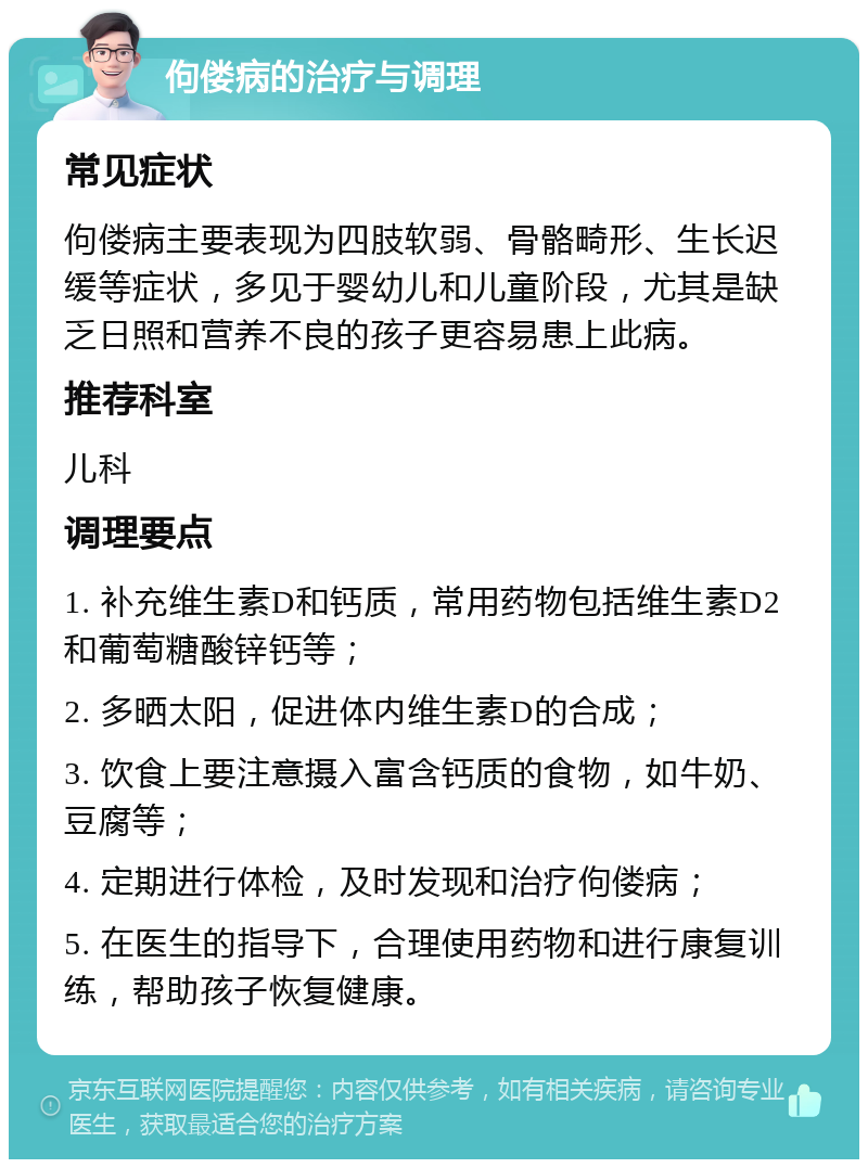 佝偻病的治疗与调理 常见症状 佝偻病主要表现为四肢软弱、骨骼畸形、生长迟缓等症状，多见于婴幼儿和儿童阶段，尤其是缺乏日照和营养不良的孩子更容易患上此病。 推荐科室 儿科 调理要点 1. 补充维生素D和钙质，常用药物包括维生素D2和葡萄糖酸锌钙等； 2. 多晒太阳，促进体内维生素D的合成； 3. 饮食上要注意摄入富含钙质的食物，如牛奶、豆腐等； 4. 定期进行体检，及时发现和治疗佝偻病； 5. 在医生的指导下，合理使用药物和进行康复训练，帮助孩子恢复健康。