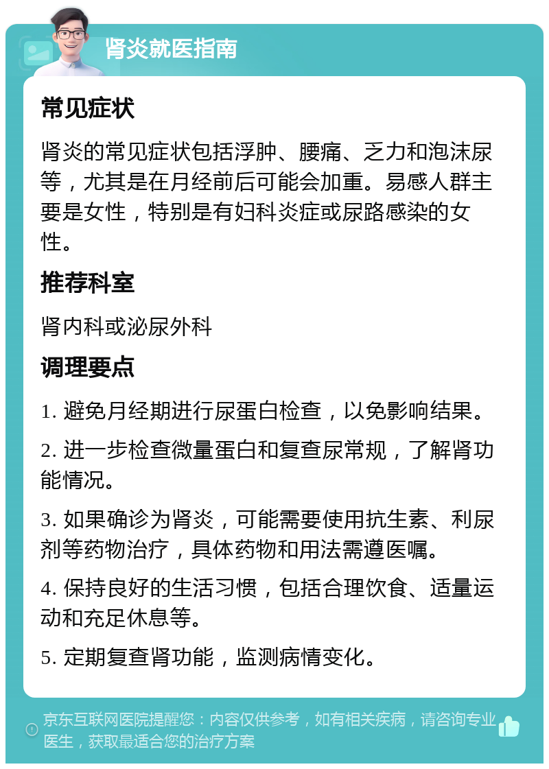 肾炎就医指南 常见症状 肾炎的常见症状包括浮肿、腰痛、乏力和泡沫尿等，尤其是在月经前后可能会加重。易感人群主要是女性，特别是有妇科炎症或尿路感染的女性。 推荐科室 肾内科或泌尿外科 调理要点 1. 避免月经期进行尿蛋白检查，以免影响结果。 2. 进一步检查微量蛋白和复查尿常规，了解肾功能情况。 3. 如果确诊为肾炎，可能需要使用抗生素、利尿剂等药物治疗，具体药物和用法需遵医嘱。 4. 保持良好的生活习惯，包括合理饮食、适量运动和充足休息等。 5. 定期复查肾功能，监测病情变化。