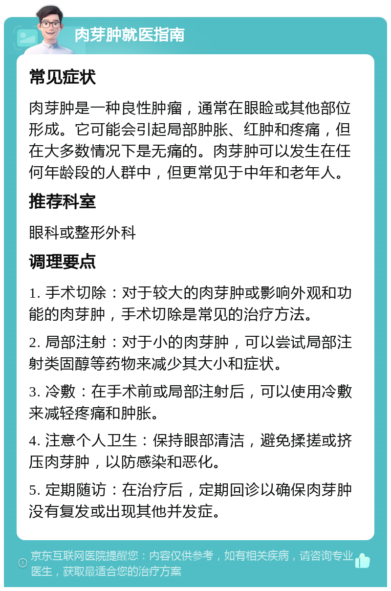 肉芽肿就医指南 常见症状 肉芽肿是一种良性肿瘤，通常在眼睑或其他部位形成。它可能会引起局部肿胀、红肿和疼痛，但在大多数情况下是无痛的。肉芽肿可以发生在任何年龄段的人群中，但更常见于中年和老年人。 推荐科室 眼科或整形外科 调理要点 1. 手术切除：对于较大的肉芽肿或影响外观和功能的肉芽肿，手术切除是常见的治疗方法。 2. 局部注射：对于小的肉芽肿，可以尝试局部注射类固醇等药物来减少其大小和症状。 3. 冷敷：在手术前或局部注射后，可以使用冷敷来减轻疼痛和肿胀。 4. 注意个人卫生：保持眼部清洁，避免揉搓或挤压肉芽肿，以防感染和恶化。 5. 定期随访：在治疗后，定期回诊以确保肉芽肿没有复发或出现其他并发症。