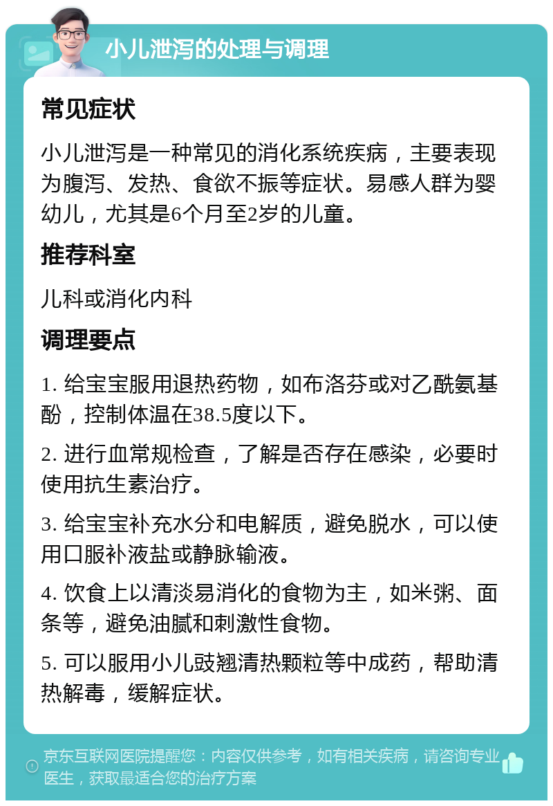 小儿泄泻的处理与调理 常见症状 小儿泄泻是一种常见的消化系统疾病，主要表现为腹泻、发热、食欲不振等症状。易感人群为婴幼儿，尤其是6个月至2岁的儿童。 推荐科室 儿科或消化内科 调理要点 1. 给宝宝服用退热药物，如布洛芬或对乙酰氨基酚，控制体温在38.5度以下。 2. 进行血常规检查，了解是否存在感染，必要时使用抗生素治疗。 3. 给宝宝补充水分和电解质，避免脱水，可以使用口服补液盐或静脉输液。 4. 饮食上以清淡易消化的食物为主，如米粥、面条等，避免油腻和刺激性食物。 5. 可以服用小儿豉翘清热颗粒等中成药，帮助清热解毒，缓解症状。