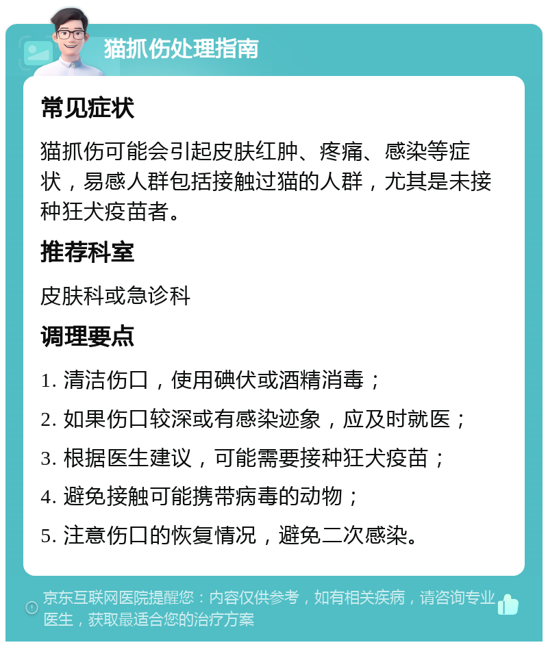 猫抓伤处理指南 常见症状 猫抓伤可能会引起皮肤红肿、疼痛、感染等症状，易感人群包括接触过猫的人群，尤其是未接种狂犬疫苗者。 推荐科室 皮肤科或急诊科 调理要点 1. 清洁伤口，使用碘伏或酒精消毒； 2. 如果伤口较深或有感染迹象，应及时就医； 3. 根据医生建议，可能需要接种狂犬疫苗； 4. 避免接触可能携带病毒的动物； 5. 注意伤口的恢复情况，避免二次感染。