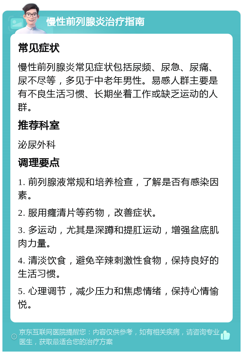 慢性前列腺炎治疗指南 常见症状 慢性前列腺炎常见症状包括尿频、尿急、尿痛、尿不尽等，多见于中老年男性。易感人群主要是有不良生活习惯、长期坐着工作或缺乏运动的人群。 推荐科室 泌尿外科 调理要点 1. 前列腺液常规和培养检查，了解是否有感染因素。 2. 服用癃清片等药物，改善症状。 3. 多运动，尤其是深蹲和提肛运动，增强盆底肌肉力量。 4. 清淡饮食，避免辛辣刺激性食物，保持良好的生活习惯。 5. 心理调节，减少压力和焦虑情绪，保持心情愉悦。