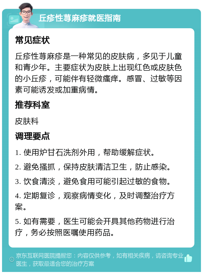 丘疹性荨麻疹就医指南 常见症状 丘疹性荨麻疹是一种常见的皮肤病，多见于儿童和青少年。主要症状为皮肤上出现红色或皮肤色的小丘疹，可能伴有轻微瘙痒。感冒、过敏等因素可能诱发或加重病情。 推荐科室 皮肤科 调理要点 1. 使用炉甘石洗剂外用，帮助缓解症状。 2. 避免搔抓，保持皮肤清洁卫生，防止感染。 3. 饮食清淡，避免食用可能引起过敏的食物。 4. 定期复诊，观察病情变化，及时调整治疗方案。 5. 如有需要，医生可能会开具其他药物进行治疗，务必按照医嘱使用药品。