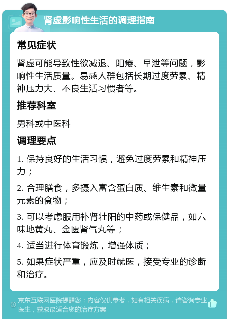 肾虚影响性生活的调理指南 常见症状 肾虚可能导致性欲减退、阳痿、早泄等问题，影响性生活质量。易感人群包括长期过度劳累、精神压力大、不良生活习惯者等。 推荐科室 男科或中医科 调理要点 1. 保持良好的生活习惯，避免过度劳累和精神压力； 2. 合理膳食，多摄入富含蛋白质、维生素和微量元素的食物； 3. 可以考虑服用补肾壮阳的中药或保健品，如六味地黄丸、金匮肾气丸等； 4. 适当进行体育锻炼，增强体质； 5. 如果症状严重，应及时就医，接受专业的诊断和治疗。