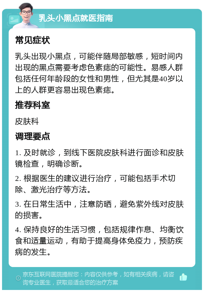 乳头小黑点就医指南 常见症状 乳头出现小黑点，可能伴随局部敏感，短时间内出现的黑点需要考虑色素痣的可能性。易感人群包括任何年龄段的女性和男性，但尤其是40岁以上的人群更容易出现色素痣。 推荐科室 皮肤科 调理要点 1. 及时就诊，到线下医院皮肤科进行面诊和皮肤镜检查，明确诊断。 2. 根据医生的建议进行治疗，可能包括手术切除、激光治疗等方法。 3. 在日常生活中，注意防晒，避免紫外线对皮肤的损害。 4. 保持良好的生活习惯，包括规律作息、均衡饮食和适量运动，有助于提高身体免疫力，预防疾病的发生。