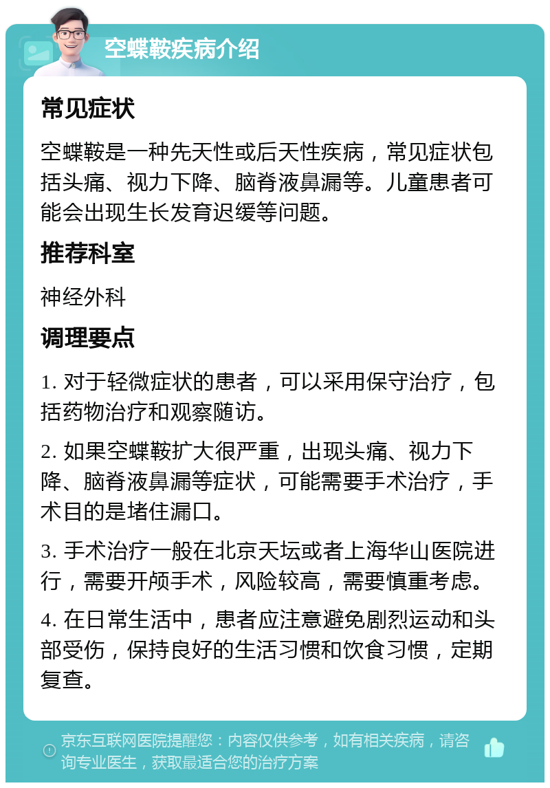 空蝶鞍疾病介绍 常见症状 空蝶鞍是一种先天性或后天性疾病，常见症状包括头痛、视力下降、脑脊液鼻漏等。儿童患者可能会出现生长发育迟缓等问题。 推荐科室 神经外科 调理要点 1. 对于轻微症状的患者，可以采用保守治疗，包括药物治疗和观察随访。 2. 如果空蝶鞍扩大很严重，出现头痛、视力下降、脑脊液鼻漏等症状，可能需要手术治疗，手术目的是堵住漏口。 3. 手术治疗一般在北京天坛或者上海华山医院进行，需要开颅手术，风险较高，需要慎重考虑。 4. 在日常生活中，患者应注意避免剧烈运动和头部受伤，保持良好的生活习惯和饮食习惯，定期复查。