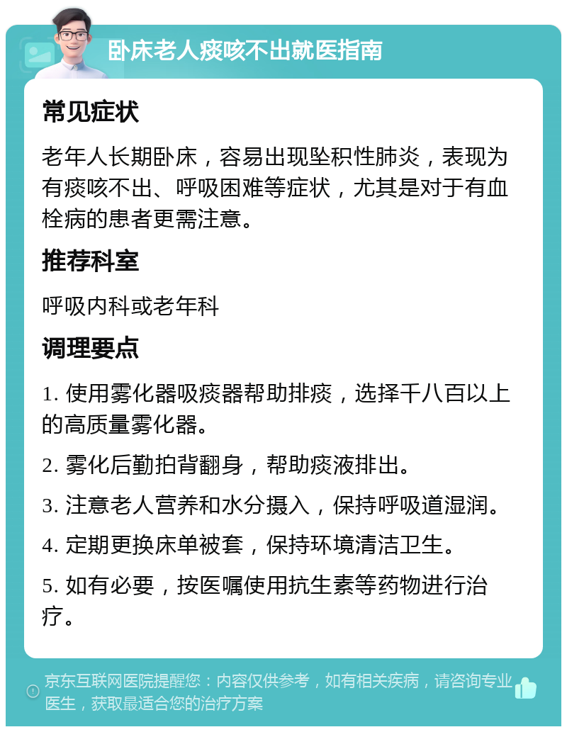 卧床老人痰咳不出就医指南 常见症状 老年人长期卧床，容易出现坠积性肺炎，表现为有痰咳不出、呼吸困难等症状，尤其是对于有血栓病的患者更需注意。 推荐科室 呼吸内科或老年科 调理要点 1. 使用雾化器吸痰器帮助排痰，选择千八百以上的高质量雾化器。 2. 雾化后勤拍背翻身，帮助痰液排出。 3. 注意老人营养和水分摄入，保持呼吸道湿润。 4. 定期更换床单被套，保持环境清洁卫生。 5. 如有必要，按医嘱使用抗生素等药物进行治疗。