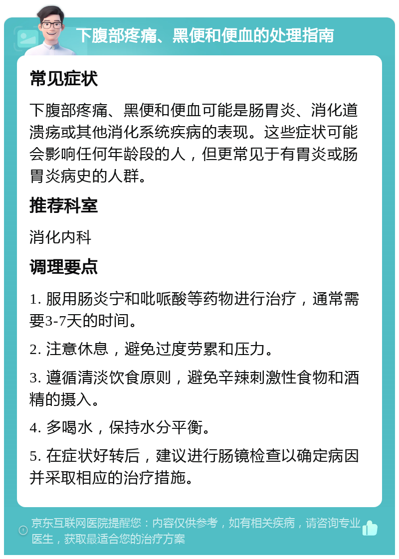 下腹部疼痛、黑便和便血的处理指南 常见症状 下腹部疼痛、黑便和便血可能是肠胃炎、消化道溃疡或其他消化系统疾病的表现。这些症状可能会影响任何年龄段的人，但更常见于有胃炎或肠胃炎病史的人群。 推荐科室 消化内科 调理要点 1. 服用肠炎宁和吡哌酸等药物进行治疗，通常需要3-7天的时间。 2. 注意休息，避免过度劳累和压力。 3. 遵循清淡饮食原则，避免辛辣刺激性食物和酒精的摄入。 4. 多喝水，保持水分平衡。 5. 在症状好转后，建议进行肠镜检查以确定病因并采取相应的治疗措施。