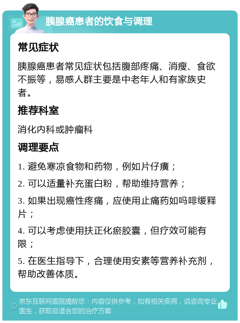 胰腺癌患者的饮食与调理 常见症状 胰腺癌患者常见症状包括腹部疼痛、消瘦、食欲不振等，易感人群主要是中老年人和有家族史者。 推荐科室 消化内科或肿瘤科 调理要点 1. 避免寒凉食物和药物，例如片仔癀； 2. 可以适量补充蛋白粉，帮助维持营养； 3. 如果出现癌性疼痛，应使用止痛药如吗啡缓释片； 4. 可以考虑使用扶正化瘀胶囊，但疗效可能有限； 5. 在医生指导下，合理使用安素等营养补充剂，帮助改善体质。