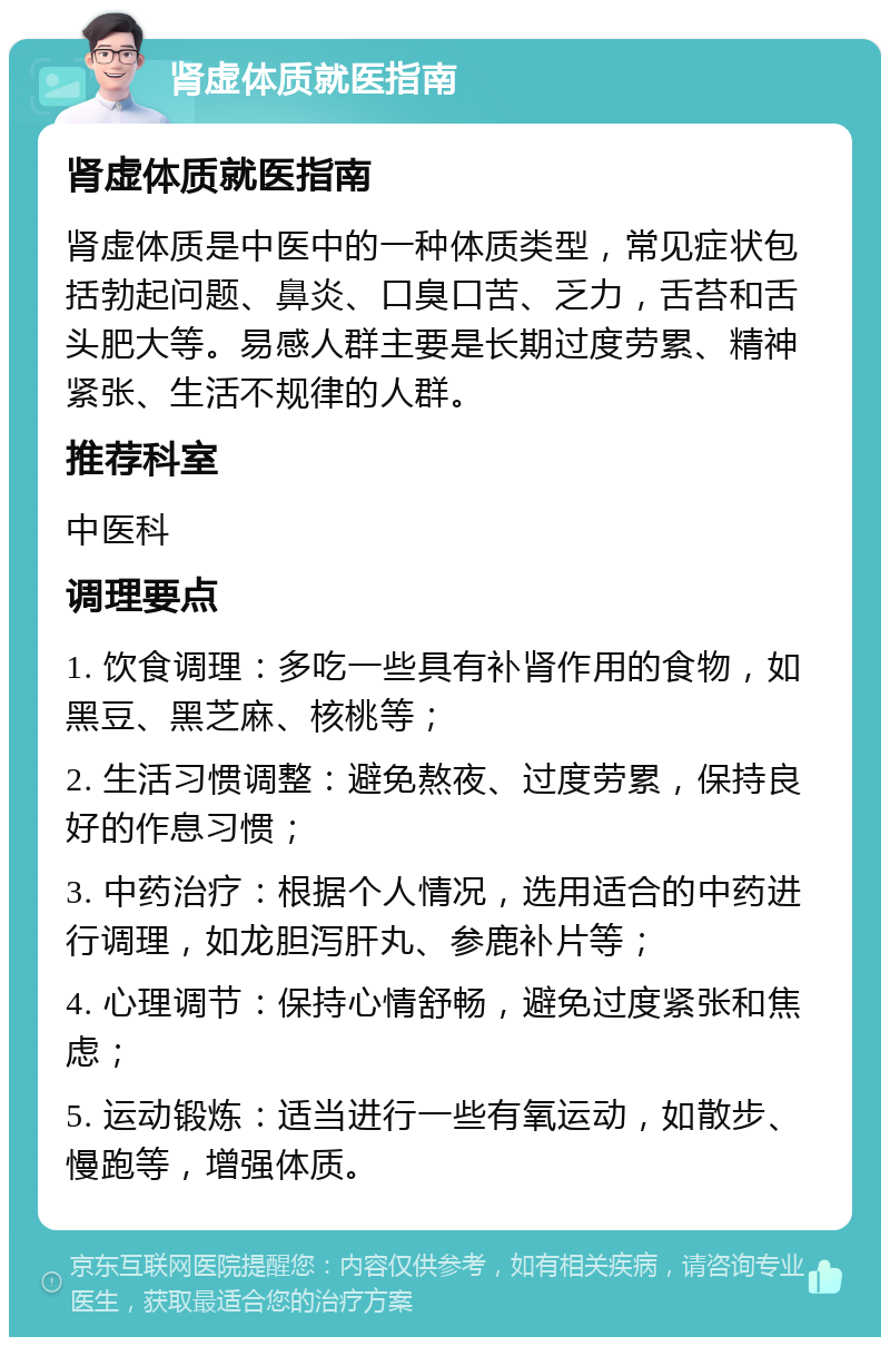 肾虚体质就医指南 肾虚体质就医指南 肾虚体质是中医中的一种体质类型，常见症状包括勃起问题、鼻炎、口臭口苦、乏力，舌苔和舌头肥大等。易感人群主要是长期过度劳累、精神紧张、生活不规律的人群。 推荐科室 中医科 调理要点 1. 饮食调理：多吃一些具有补肾作用的食物，如黑豆、黑芝麻、核桃等； 2. 生活习惯调整：避免熬夜、过度劳累，保持良好的作息习惯； 3. 中药治疗：根据个人情况，选用适合的中药进行调理，如龙胆泻肝丸、参鹿补片等； 4. 心理调节：保持心情舒畅，避免过度紧张和焦虑； 5. 运动锻炼：适当进行一些有氧运动，如散步、慢跑等，增强体质。