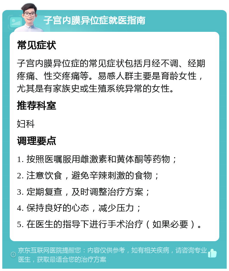 子宫内膜异位症就医指南 常见症状 子宫内膜异位症的常见症状包括月经不调、经期疼痛、性交疼痛等。易感人群主要是育龄女性，尤其是有家族史或生殖系统异常的女性。 推荐科室 妇科 调理要点 1. 按照医嘱服用雌激素和黄体酮等药物； 2. 注意饮食，避免辛辣刺激的食物； 3. 定期复查，及时调整治疗方案； 4. 保持良好的心态，减少压力； 5. 在医生的指导下进行手术治疗（如果必要）。