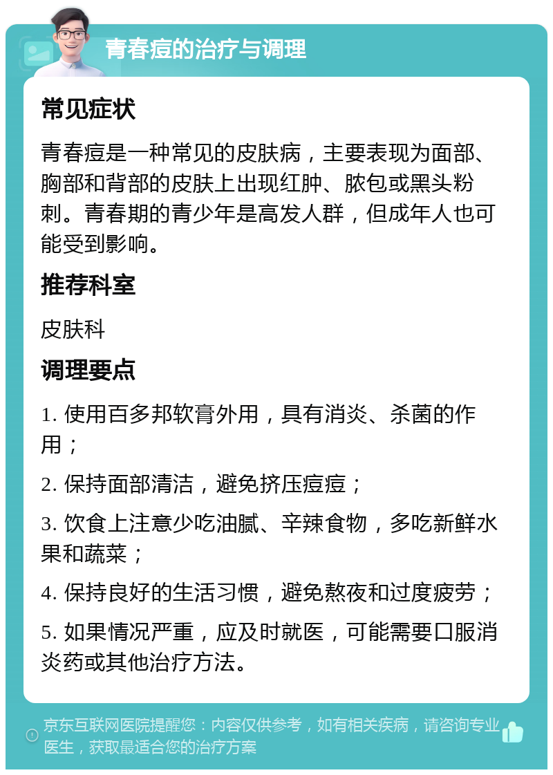 青春痘的治疗与调理 常见症状 青春痘是一种常见的皮肤病，主要表现为面部、胸部和背部的皮肤上出现红肿、脓包或黑头粉刺。青春期的青少年是高发人群，但成年人也可能受到影响。 推荐科室 皮肤科 调理要点 1. 使用百多邦软膏外用，具有消炎、杀菌的作用； 2. 保持面部清洁，避免挤压痘痘； 3. 饮食上注意少吃油腻、辛辣食物，多吃新鲜水果和蔬菜； 4. 保持良好的生活习惯，避免熬夜和过度疲劳； 5. 如果情况严重，应及时就医，可能需要口服消炎药或其他治疗方法。