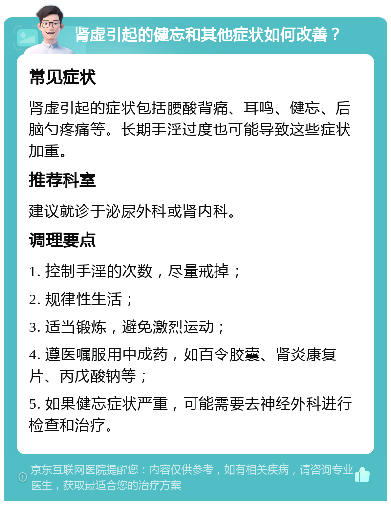 肾虚引起的健忘和其他症状如何改善？ 常见症状 肾虚引起的症状包括腰酸背痛、耳鸣、健忘、后脑勺疼痛等。长期手淫过度也可能导致这些症状加重。 推荐科室 建议就诊于泌尿外科或肾内科。 调理要点 1. 控制手淫的次数，尽量戒掉； 2. 规律性生活； 3. 适当锻炼，避免激烈运动； 4. 遵医嘱服用中成药，如百令胶囊、肾炎康复片、丙戊酸钠等； 5. 如果健忘症状严重，可能需要去神经外科进行检查和治疗。