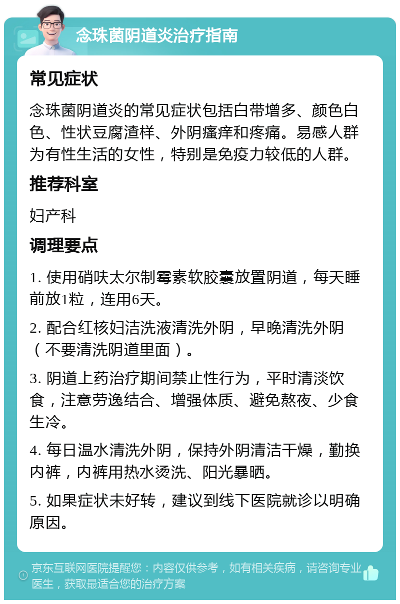 念珠菌阴道炎治疗指南 常见症状 念珠菌阴道炎的常见症状包括白带增多、颜色白色、性状豆腐渣样、外阴瘙痒和疼痛。易感人群为有性生活的女性，特别是免疫力较低的人群。 推荐科室 妇产科 调理要点 1. 使用硝呋太尔制霉素软胶囊放置阴道，每天睡前放1粒，连用6天。 2. 配合红核妇洁洗液清洗外阴，早晚清洗外阴（不要清洗阴道里面）。 3. 阴道上药治疗期间禁止性行为，平时清淡饮食，注意劳逸结合、增强体质、避免熬夜、少食生冷。 4. 每日温水清洗外阴，保持外阴清洁干燥，勤换内裤，内裤用热水烫洗、阳光暴晒。 5. 如果症状未好转，建议到线下医院就诊以明确原因。