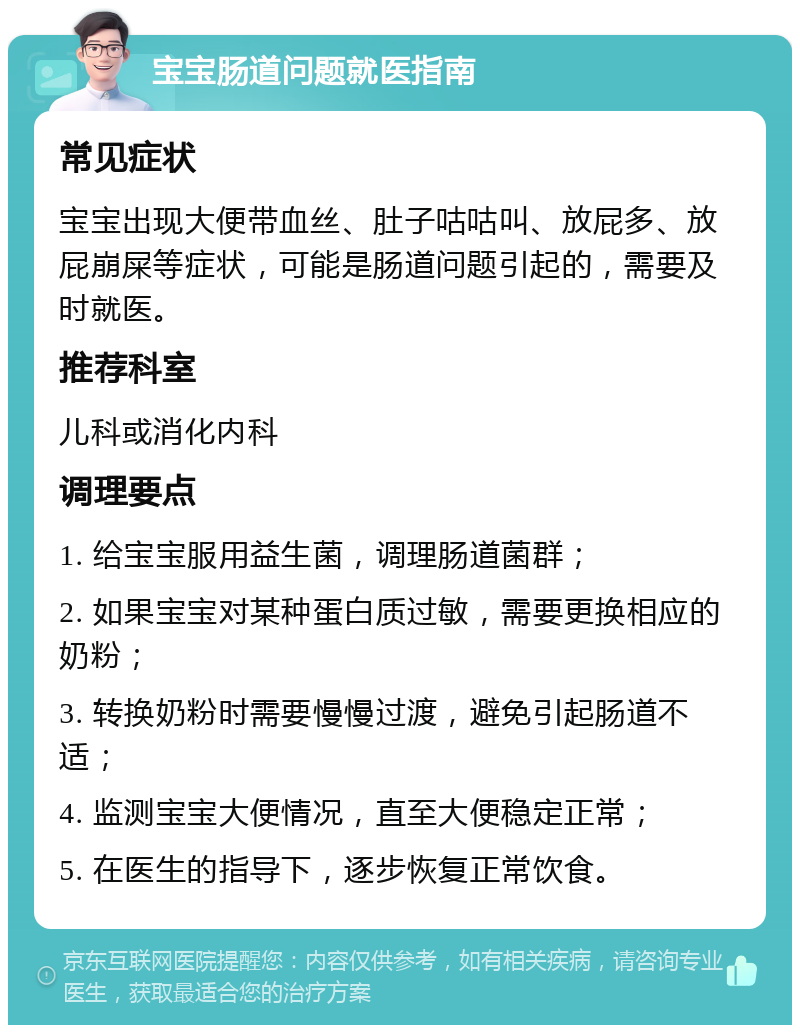 宝宝肠道问题就医指南 常见症状 宝宝出现大便带血丝、肚子咕咕叫、放屁多、放屁崩屎等症状，可能是肠道问题引起的，需要及时就医。 推荐科室 儿科或消化内科 调理要点 1. 给宝宝服用益生菌，调理肠道菌群； 2. 如果宝宝对某种蛋白质过敏，需要更换相应的奶粉； 3. 转换奶粉时需要慢慢过渡，避免引起肠道不适； 4. 监测宝宝大便情况，直至大便稳定正常； 5. 在医生的指导下，逐步恢复正常饮食。