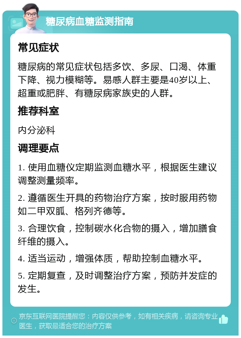 糖尿病血糖监测指南 常见症状 糖尿病的常见症状包括多饮、多尿、口渴、体重下降、视力模糊等。易感人群主要是40岁以上、超重或肥胖、有糖尿病家族史的人群。 推荐科室 内分泌科 调理要点 1. 使用血糖仪定期监测血糖水平，根据医生建议调整测量频率。 2. 遵循医生开具的药物治疗方案，按时服用药物如二甲双胍、格列齐德等。 3. 合理饮食，控制碳水化合物的摄入，增加膳食纤维的摄入。 4. 适当运动，增强体质，帮助控制血糖水平。 5. 定期复查，及时调整治疗方案，预防并发症的发生。