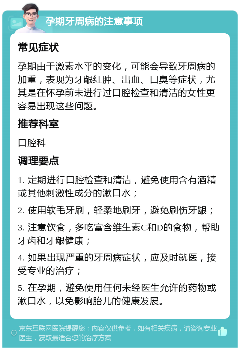 孕期牙周病的注意事项 常见症状 孕期由于激素水平的变化，可能会导致牙周病的加重，表现为牙龈红肿、出血、口臭等症状，尤其是在怀孕前未进行过口腔检查和清洁的女性更容易出现这些问题。 推荐科室 口腔科 调理要点 1. 定期进行口腔检查和清洁，避免使用含有酒精或其他刺激性成分的漱口水； 2. 使用软毛牙刷，轻柔地刷牙，避免刷伤牙龈； 3. 注意饮食，多吃富含维生素C和D的食物，帮助牙齿和牙龈健康； 4. 如果出现严重的牙周病症状，应及时就医，接受专业的治疗； 5. 在孕期，避免使用任何未经医生允许的药物或漱口水，以免影响胎儿的健康发展。