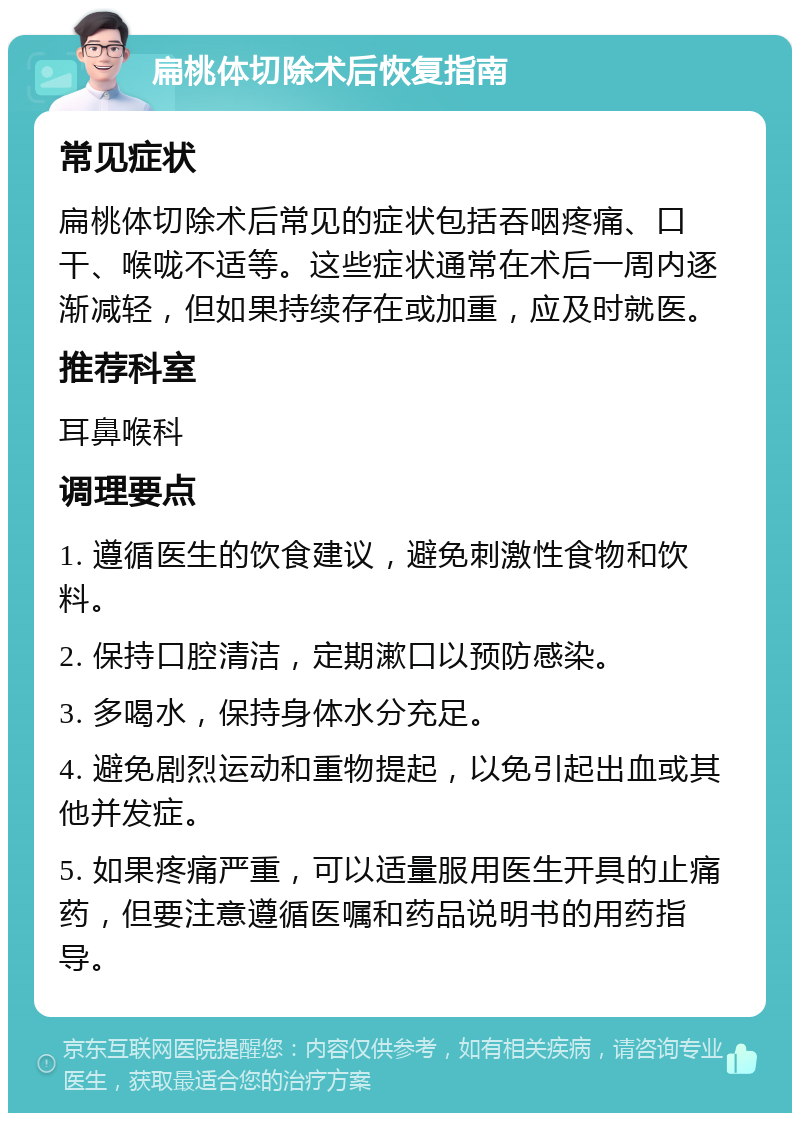 扁桃体切除术后恢复指南 常见症状 扁桃体切除术后常见的症状包括吞咽疼痛、口干、喉咙不适等。这些症状通常在术后一周内逐渐减轻，但如果持续存在或加重，应及时就医。 推荐科室 耳鼻喉科 调理要点 1. 遵循医生的饮食建议，避免刺激性食物和饮料。 2. 保持口腔清洁，定期漱口以预防感染。 3. 多喝水，保持身体水分充足。 4. 避免剧烈运动和重物提起，以免引起出血或其他并发症。 5. 如果疼痛严重，可以适量服用医生开具的止痛药，但要注意遵循医嘱和药品说明书的用药指导。