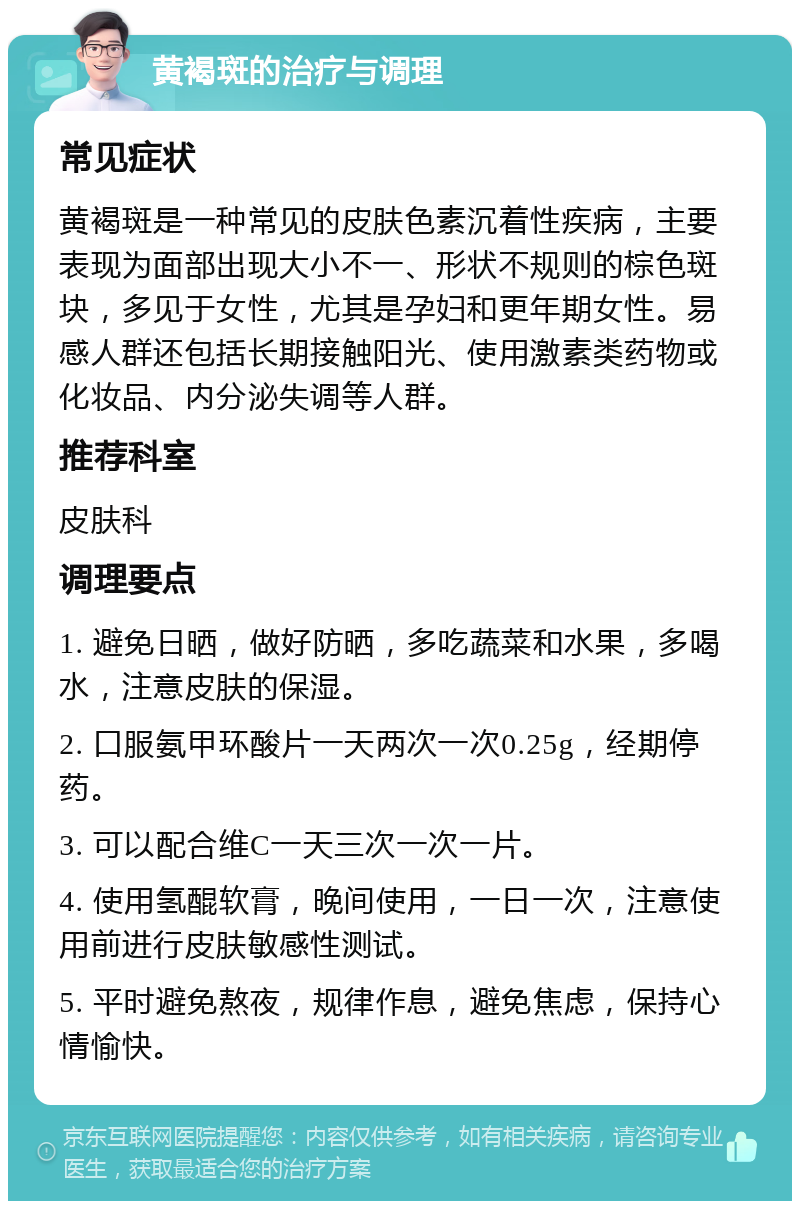 黄褐斑的治疗与调理 常见症状 黄褐斑是一种常见的皮肤色素沉着性疾病，主要表现为面部出现大小不一、形状不规则的棕色斑块，多见于女性，尤其是孕妇和更年期女性。易感人群还包括长期接触阳光、使用激素类药物或化妆品、内分泌失调等人群。 推荐科室 皮肤科 调理要点 1. 避免日晒，做好防晒，多吃蔬菜和水果，多喝水，注意皮肤的保湿。 2. 口服氨甲环酸片一天两次一次0.25g，经期停药。 3. 可以配合维C一天三次一次一片。 4. 使用氢醌软膏，晚间使用，一日一次，注意使用前进行皮肤敏感性测试。 5. 平时避免熬夜，规律作息，避免焦虑，保持心情愉快。