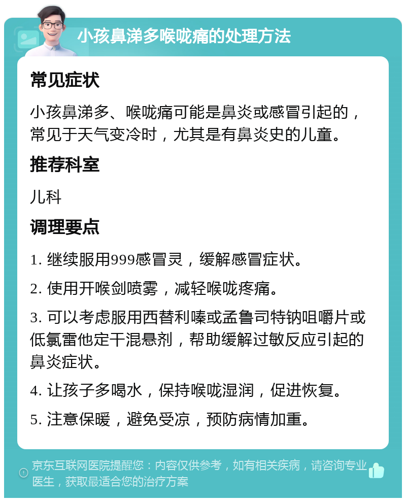 小孩鼻涕多喉咙痛的处理方法 常见症状 小孩鼻涕多、喉咙痛可能是鼻炎或感冒引起的，常见于天气变冷时，尤其是有鼻炎史的儿童。 推荐科室 儿科 调理要点 1. 继续服用999感冒灵，缓解感冒症状。 2. 使用开喉剑喷雾，减轻喉咙疼痛。 3. 可以考虑服用西替利嗪或孟鲁司特钠咀嚼片或低氯雷他定干混悬剂，帮助缓解过敏反应引起的鼻炎症状。 4. 让孩子多喝水，保持喉咙湿润，促进恢复。 5. 注意保暖，避免受凉，预防病情加重。