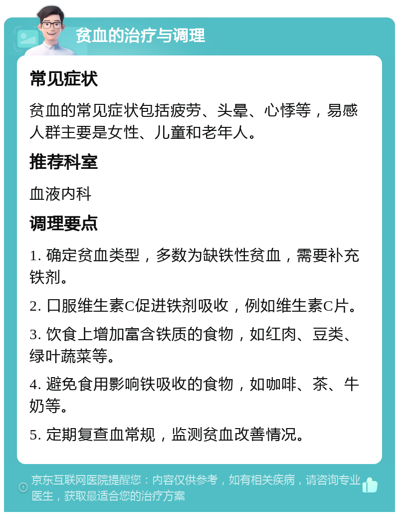 贫血的治疗与调理 常见症状 贫血的常见症状包括疲劳、头晕、心悸等，易感人群主要是女性、儿童和老年人。 推荐科室 血液内科 调理要点 1. 确定贫血类型，多数为缺铁性贫血，需要补充铁剂。 2. 口服维生素C促进铁剂吸收，例如维生素C片。 3. 饮食上增加富含铁质的食物，如红肉、豆类、绿叶蔬菜等。 4. 避免食用影响铁吸收的食物，如咖啡、茶、牛奶等。 5. 定期复查血常规，监测贫血改善情况。