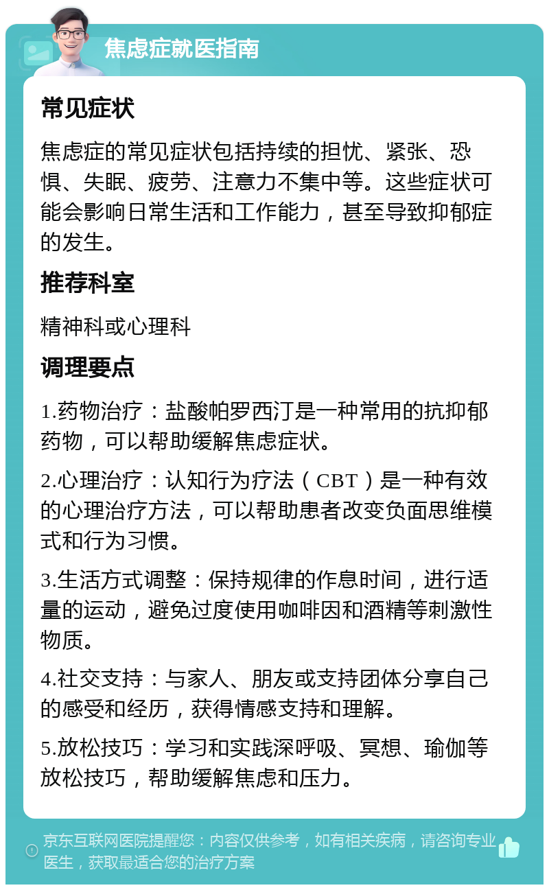 焦虑症就医指南 常见症状 焦虑症的常见症状包括持续的担忧、紧张、恐惧、失眠、疲劳、注意力不集中等。这些症状可能会影响日常生活和工作能力，甚至导致抑郁症的发生。 推荐科室 精神科或心理科 调理要点 1.药物治疗：盐酸帕罗西汀是一种常用的抗抑郁药物，可以帮助缓解焦虑症状。 2.心理治疗：认知行为疗法（CBT）是一种有效的心理治疗方法，可以帮助患者改变负面思维模式和行为习惯。 3.生活方式调整：保持规律的作息时间，进行适量的运动，避免过度使用咖啡因和酒精等刺激性物质。 4.社交支持：与家人、朋友或支持团体分享自己的感受和经历，获得情感支持和理解。 5.放松技巧：学习和实践深呼吸、冥想、瑜伽等放松技巧，帮助缓解焦虑和压力。