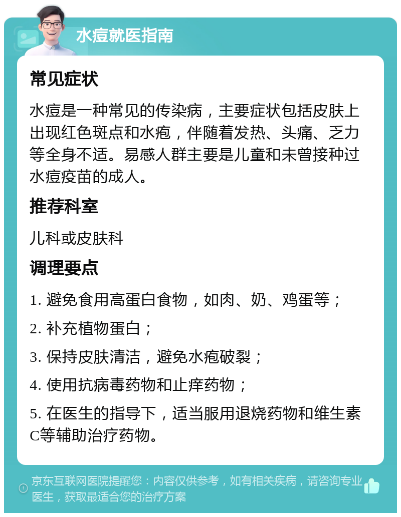 水痘就医指南 常见症状 水痘是一种常见的传染病，主要症状包括皮肤上出现红色斑点和水疱，伴随着发热、头痛、乏力等全身不适。易感人群主要是儿童和未曾接种过水痘疫苗的成人。 推荐科室 儿科或皮肤科 调理要点 1. 避免食用高蛋白食物，如肉、奶、鸡蛋等； 2. 补充植物蛋白； 3. 保持皮肤清洁，避免水疱破裂； 4. 使用抗病毒药物和止痒药物； 5. 在医生的指导下，适当服用退烧药物和维生素C等辅助治疗药物。